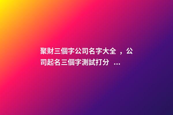 聚財三個字公司名字大全，公司起名三個字測試打分？